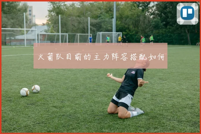 火箭队目前的主力阵容搭配如何