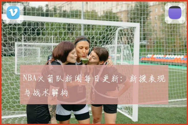 NBA火箭队新闻每日更新：新援表现与战术解构