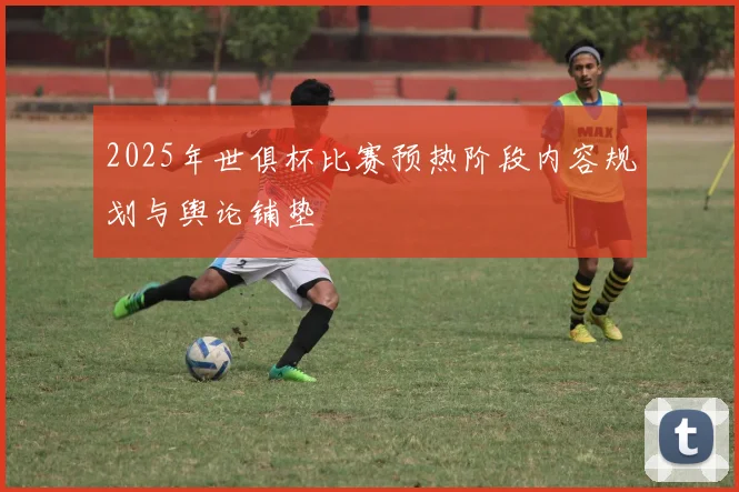 2025年世俱杯比赛预热阶段内容规划与舆论铺垫