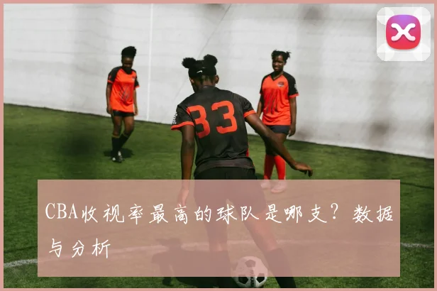 CBA收视率最高的球队是哪支?数据与分析