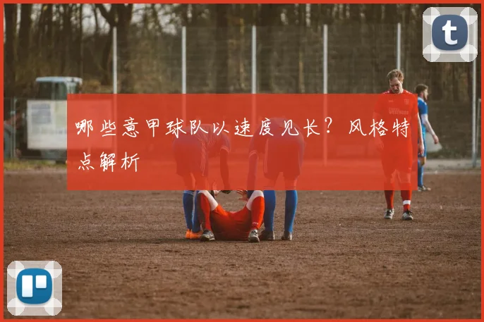 哪些意甲球队以速度见长？风格特点解析