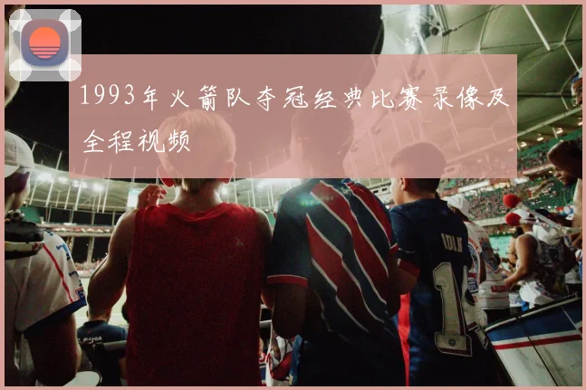 1993年火箭队夺冠经典比赛录像及全程视频