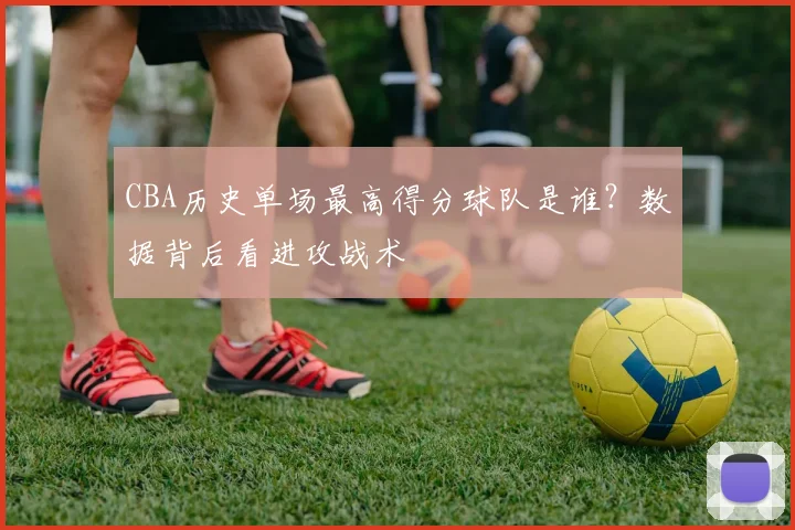 CBA历史单场最高得分球队是谁？数据背后看进攻战术
