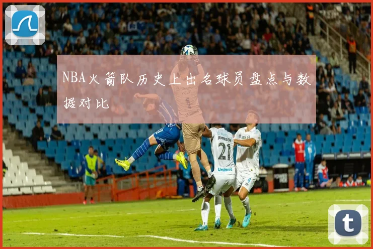 NBA火箭队历史上出名球员盘点与数据对比